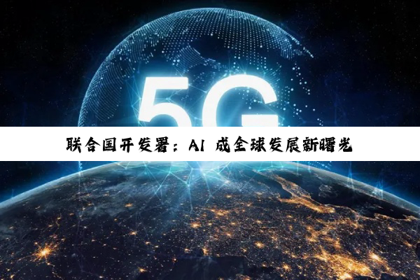 联合国开发署：AI 成全球发展新曙光，中国领跑 AI 赛道