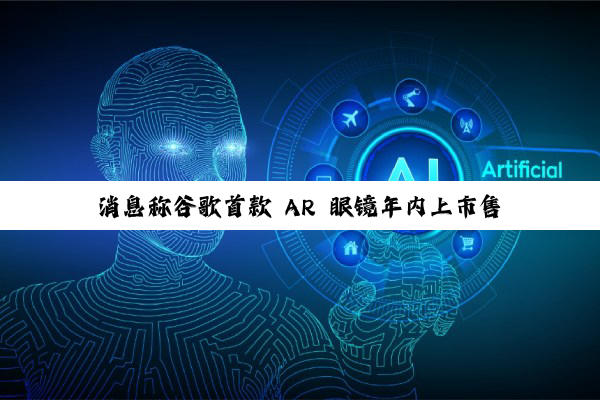 消息称谷歌首款 AR 眼镜年内上市售卖,将在本周 I/O 大会发布