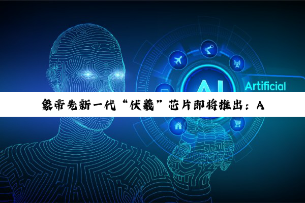 象帝先新一代“伏羲”芯片即将推出：A0 专注渲染，B0 聚焦 GPU+NPU 融合