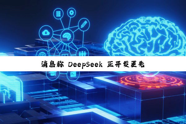消息称 DeepSeek 正开发更先进模型：具备 AI 智能体能力，剑指年底发布