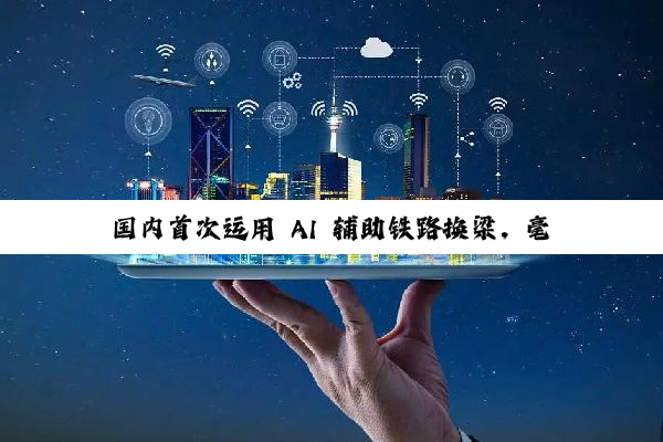 国内首次运用 AI 辅助铁路换梁,毫米级精准落位