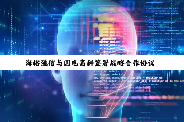 海格通信与国电高科签署战略合作协议 创建全域卫星物联网解决方案